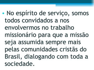 No espírito de serviço, somos todos convidados a nos envolvermos no trabalho missionário para que a missão seja assumida sempre mais pelas comunidades cristãs do Brasil, dialogando com toda a sociedade.  