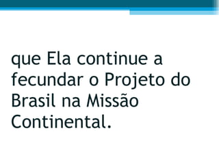 que Ela continue a fecundar o Projeto do Brasil na Missão Continental.  
