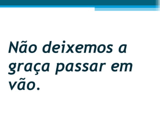 Não deixemos a graça passar em vão.  