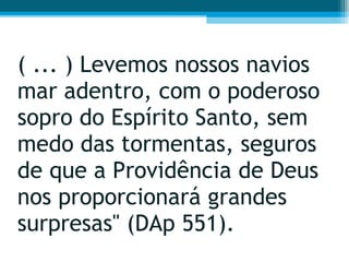 ( ... ) Levemos nossos navios mar adentro, com o poderoso sopro do Espírito Santo, sem medo das tormentas, seguros de que a Providência de Deus nos proporcionará grandes surpresas" (DAp 551).  
