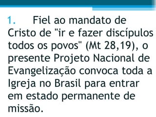 1. Fiel ao mandato de Cristo de "ir e fazer discípulos todos os povos" (Mt 28,19), o presente Projeto Nacional de Evangelização convoca toda a Igreja no Brasil para entrar em estado permanente de missão.  