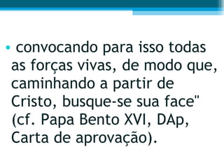convocando para isso todas as forças vivas, de modo que, caminhando a partir de Cristo, busque-se sua face" (cf. Papa Bento XVI, DAp, Carta de aprovação). 