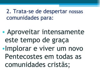 2. Trata-se de despertar  nossas  comunidades para: Aproveitar intensamente este tempo de graça Implorar e viver um novo Pentecostes em todas as comunidades cristãs;  