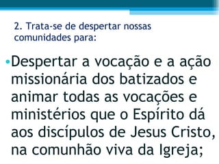2. Trata-se de despertar nossas comunidades para: Despertar a vocação e a ação missionária dos batizados e animar todas as vocações e ministérios que o Espírito dá aos discípulos de Jesus Cristo, na comunhão viva da Igreja;  
