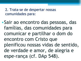 2. Trata-se de despertar nossas comunidades para: Sair ao encontro das pessoas, das famílias, das comunidades para comunicar e partilhar o dom do encontro com Cristo que plenificou nossas vidas de sentido, de verdade e amor, de alegria e espe­rança (cf. DAp 548).  