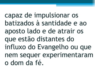 capaz de impulsionar os batizados à santidade e ao aposto lado e de atrair os que estão distantes do influxo do Evangelho ou que nem sequer experimentaram o dom da fé.  