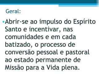 Geral: Abrir-se ao impulso do Espírito Santo e incentivar, nas comunidades e em cada batizado, o processo de conversão pessoal e pastoral ao estado permanente de Missão para a Vida plena.  