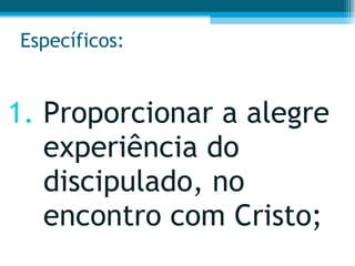 Específicos: Proporcionar a alegre experiência do discipulado, no encontro com Cristo;  