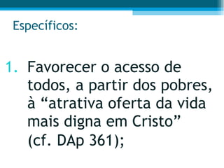 Específicos: Favorecer o acesso de todos, a partir dos pobres, à “atrativa oferta da vida mais digna em Cristo”  (cf. DAp 361);  