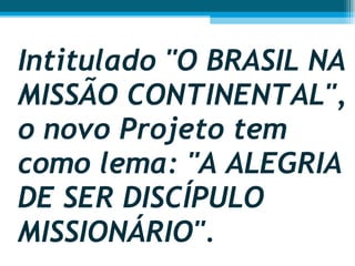 Intitulado "O BRASIL NA MISSÃO CONTINENTAL", o novo Projeto tem como lema: "A ALEGRIA DE SER DISCÍPULO MISSIONÁRIO".  