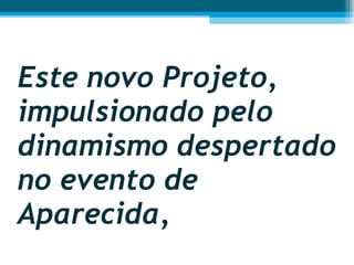Este novo Projeto, impulsionado pelo dinamismo despertado no evento de Aparecida,  