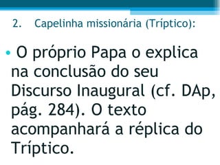 2. Capelinha missionária (Tríptico):  O próprio Papa o explica na conclusão do seu Discurso Inaugural (cf. DAp, pág. 284). O texto acompanhará a réplica do Tríptico.  
