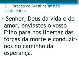 3. Oração do Brasil na missão continental:  Senhor, Deus da vida e do amor, enviastes o vosso Filho para nos libertar das forças da morte e conduzir-nos no caminho da esperança.  