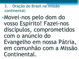 3. Oração do Brasil na missão continental:  Movei-nos pelo dom do vosso Espírito! Fazei-nos discípulos, comprometidos com o anúncio do Evangelho em nossa Pátria, em comunhão com a Missão Continental.  