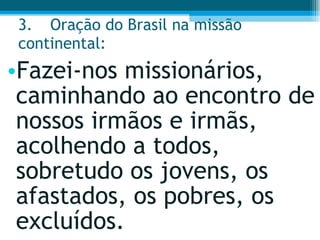 3. Oração do Brasil na missão continental:  Fazei-nos missionários, caminhando ao encontro de nossos irmãos e irmãs, acolhendo a todos, sobretudo os jovens, os afastados, os pobres, os excluídos.  