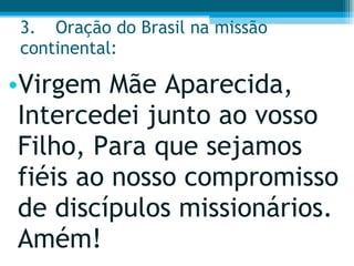 3. Oração do Brasil na missão continental:  Virgem Mãe Aparecida, Intercedei junto ao vosso Filho, Para que sejamos fiéis ao nosso compromisso de discípulos missionários. Amém!  