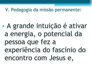 V. Pedagogia da missão permanente: A grande intuição é ativar a energia, o potencial da pessoa que fez a experiência do fascínio do encontro com Jesus e,  