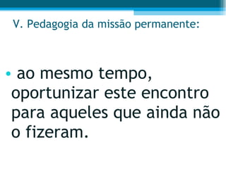 V. Pedagogia da missão permanente: ao mesmo tempo, oportunizar este encontro para aqueles que ainda não o fizeram.  