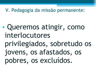 V. Pedagogia da missão permanente: Queremos atingir, como interlocutores privilegiados, sobretudo os jovens, os afastados, os pobres, os excluídos.  