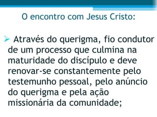 O encontro com Jesus Cristo: Através do querigma, fio condutor de um processo que culmina na maturidade do discípulo e deve renovar-se constantemente pelo testemunho pessoal, pelo anúncio do querigma e pela ação missionária da comunidade;  
