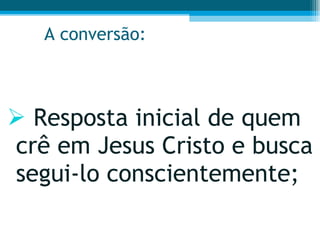A conversão: Resposta inicial de quem crê em Jesus Cristo e busca segui-lo conscientemente;  