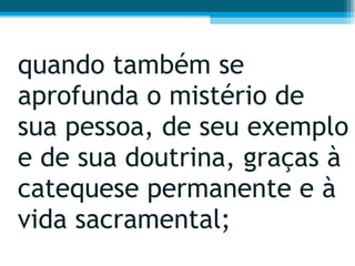 quando também se aprofunda o mistério de sua pessoa, de seu exemplo e de sua doutrina, graças à catequese permanente e à vida sacramental;  