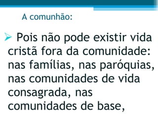 A comunhão: Pois não pode existir vida cristã fora da comunidade: nas famílias, nas paróquias, nas comunidades de vida consagrada, nas comunidades de base,  