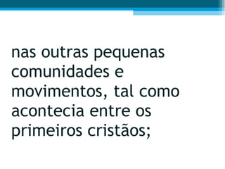 nas outras pequenas comunidades e movimentos, tal como acontecia entre os primeiros cristãos;  