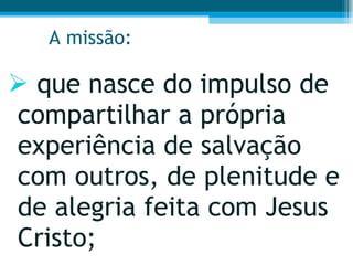 A missão: que nasce do impulso de compartilhar a própria experiência de salvação com outros, de plenitude e de alegria feita com Jesus Cristo;  