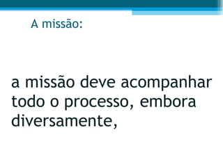 A missão: a missão deve acompanhar todo o processo, embora diversamente,  