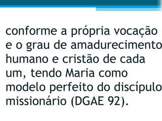 conforme a própria vocação e o grau de amadurecimento humano e cristão de cada um, tendo Maria como modelo perfeito do discípulo missionário (DGAE 92). 