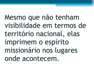 Mesmo que não tenham visibilidade em termos de território nacional, elas imprimem o espírito missionário nos lugares onde acontecem.  