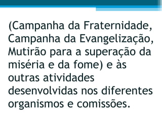 (Campanha da Fraternidade, Campanha da Evangelização, Mutirão para a superação da miséria e da fome) e às outras atividades desenvolvidas nos diferentes organismos e comissões.  