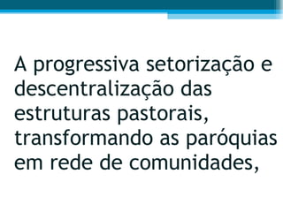 A progressiva setorização e descentralização das estruturas pastorais, transformando as paróquias em rede de comunidades,  