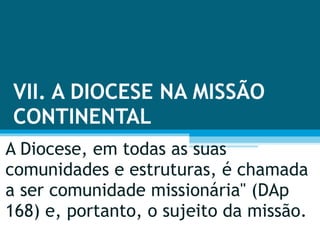VII. A DIOCESE NA MISSÃO CONTINENTAL A Diocese, em todas as suas comunidades e estruturas, é chamada a ser comunidade missionária" (DAp 168) e, portanto, o sujeito da missão. 