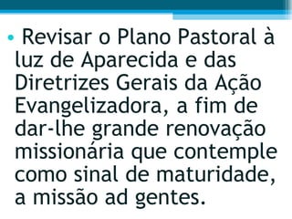Revisar o Plano Pastoral à luz de Aparecida e das Diretrizes Gerais da Ação Evangelizadora, a fim de dar-lhe grande renovação missionária que contemple como sinal de maturidade, a missão ad gentes.  