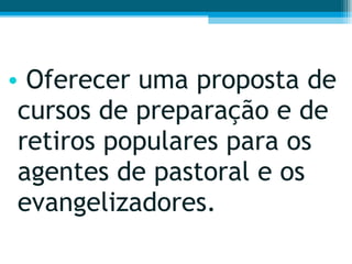 Oferecer uma proposta de cursos de preparação e de retiros populares para os agentes de pastoral e os evangelizadores.  