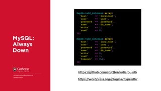 MySQL:
Always
Down
michael.corkum@carleton.ca
@mikecorkum
https://github.com/stuttter/ludicrousdb
$wpdb->add_database(array(
'host' => 'localhost',
'user' => 'user',
'password' => 'password',
'name' => ‘db_name',
'write' => 1,
'read' => 0,
));
$wpdb->add_database(array(
'host' => 'localhost',
'user' => 'user',
'password' => 'password',
'name' => ‘db_name',
'write' => 0,
'read' => 1,
'timeout' => 0.2,
));
https://wordpress.org/plugins/hyperdb/
 
