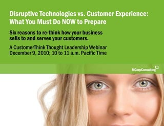 Disruptive Technologies vs. Customer Experience | CustomerThink | December 9, 2010



    Disruptive Technologies vs. Customer Experience:
    What You Must Do NOW to Prepare
    Six reasons to re-think how your business
    sells to and serves your customers.
    A CustomerThink Thought Leadership Webinar
    December 9, 2010; 10 to 11 a.m. Pacific Time




© 2010 MCorp Consulting, All Rights Reserved                                         Page 1
 