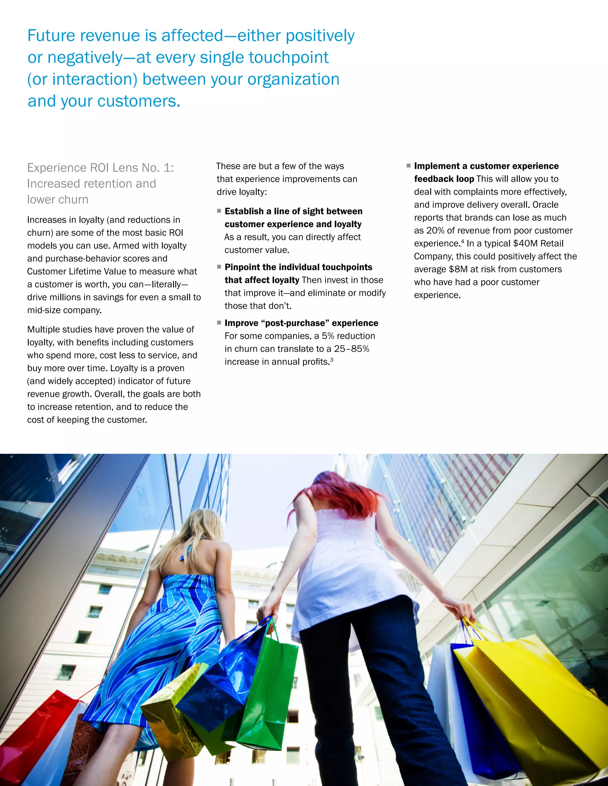 Proving ROI on Customer Experience | 4McorpCX | www.mcorp.cx
Experience ROI Lens No. 1:
Increased retention and
lower churn
Increases in loyalty (and reductions in
churn) are some of the most basic ROI
models you can use. Armed with loyalty
and purchase-behavior scores and
Customer Lifetime Value to measure what
a customer is worth, you can—literally—
drive millions in savings for even a small to
mid-size company.
Multiple studies have proven the value of
loyalty, with benefits including customers
who spend more, cost less to service, and
buy more over time. Loyalty is a proven
(and widely accepted) indicator of future
revenue growth. Overall, the goals are both
to increase retention, and to reduce the
cost of keeping the customer.
These are but a few of the ways
that experience improvements can
drive loyalty:
ƒƒ Establish a line of sight between
customer experience and loyalty
As a result, you can directly affect
customer value.
ƒƒ Pinpoint the individual touchpoints
that affect loyalty Then invest in those
that improve it—and eliminate or modify
those that don’t.
ƒƒ Improve “post-purchase” experience
For some companies, a 5% reduction
in churn can translate to a 25–85%
increase in annual profits.3
ƒƒ Implement a customer experience
feedback loop This will allow you to
deal with complaints more effectively,
and improve delivery overall. Oracle
reports that brands can lose as much
as 20% of revenue from poor customer
experience.4
In a typical $40M Retail
Company, this could positively affect the
average $8M at risk from customers
who have had a poor customer
experience.
Future revenue is affected—either positively
or negatively—at every single touchpoint
(or interaction) between your organization
and your customers.
 