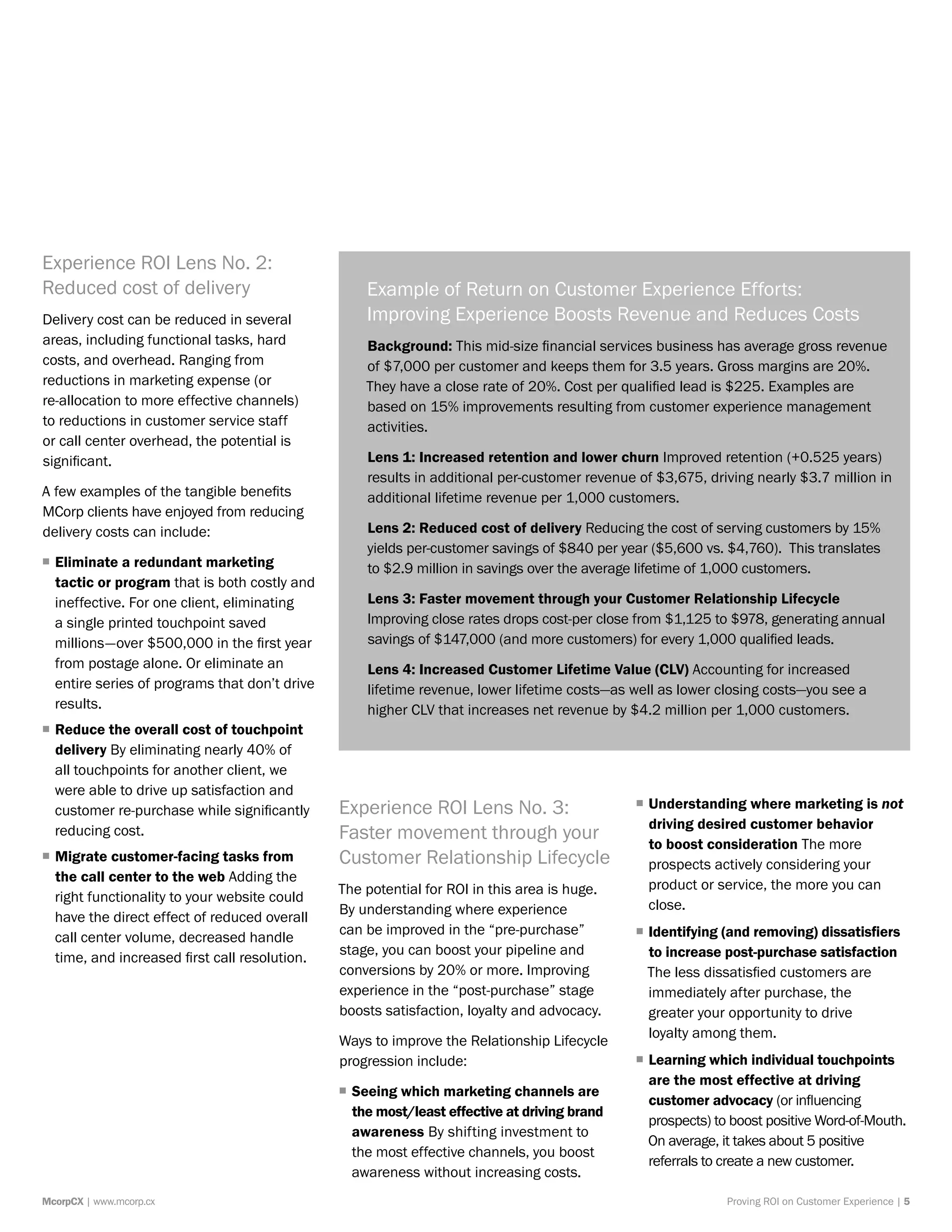 Proving ROI on Customer Experience | 5McorpCX | www.mcorp.cx
Experience ROI Lens No. 2:
Reduced cost of delivery
Delivery cost can be reduced in several
areas, including functional tasks, hard
costs, and overhead. Ranging from
reductions in marketing expense (or
re-allocation to more effective channels)
to reductions in customer service staff
or call center overhead, the potential is
significant.
A few examples of the tangible benefits
MCorp clients have enjoyed from reducing
delivery costs can include:
ƒƒ Eliminate a redundant marketing
tactic or program that is both costly and
ineffective. For one client, eliminating
a single printed touchpoint saved
millions—over $500,000 in the first year
from postage alone. Or eliminate an
entire series of programs that don’t drive
results.
ƒƒ Reduce the overall cost of touchpoint
delivery By eliminating nearly 40% of
all touchpoints for another client, we
were able to drive up satisfaction and
customer re-purchase while significantly
reducing cost.
ƒƒ Migrate customer-facing tasks from
the call center to the web Adding the
right functionality to your website could
have the direct effect of reduced overall
call center volume, decreased handle
time, and increased first call resolution.
Experience ROI Lens No. 3:
Faster movement through your
Customer Relationship Lifecycle
The potential for ROI in this area is huge.
By understanding where experience
can be improved in the “pre-purchase”
stage, you can boost your pipeline and
conversions by 20% or more. Improving
experience in the “post-purchase” stage
boosts satisfaction, loyalty and advocacy.
Ways to improve the Relationship Lifecycle
progression include:
ƒƒ Seeing which marketing channels are
the most/least effective at driving brand
awareness By shifting investment to
the most effective channels, you boost
awareness without increasing costs.
ƒƒ Understanding where marketing is not
driving desired customer behavior
to boost consideration The more
prospects actively considering your
product or service, the more you can
close.
ƒƒ Identifying (and removing) dissatisfiers
to increase post-purchase satisfaction
The less dissatisfied customers are
immediately after purchase, the
greater your opportunity to drive
loyalty among them.
ƒƒ Learning which individual touchpoints
are the most effective at driving
customer advocacy (or influencing
prospects) to boost positive Word-of-Mouth.
On average, it takes about 5 positive
referrals to create a new customer.
Example of Return on Customer Experience Efforts:
Improving Experience Boosts Revenue and Reduces Costs
Background: This mid-size financial services business has average gross revenue
of $7,000 per customer and keeps them for 3.5 years. Gross margins are 20%.
They have a close rate of 20%. Cost per qualified lead is $225. Examples are
based on 15% improvements resulting from customer experience management
activities.
Lens 1: Increased retention and lower churn Improved retention (+0.525 years)
results in additional per-customer revenue of $3,675, driving nearly $3.7 million in
additional lifetime revenue per 1,000 customers.
Lens 2: Reduced cost of delivery Reducing the cost of serving customers by 15%
yields per-customer savings of $840 per year ($5,600 vs. $4,760). This translates
to $2.9 million in savings over the average lifetime of 1,000 customers.
Lens 3: Faster movement through your Customer Relationship Lifecycle
Improving close rates drops cost-per close from $1,125 to $978, generating annual
savings of $147,000 (and more customers) for every 1,000 qualified leads.
Lens 4: Increased Customer Lifetime Value (CLV) Accounting for increased
lifetime revenue, lower lifetime costs—as well as lower closing costs—you see a
higher CLV that increases net revenue by $4.2 million per 1,000 customers.
 