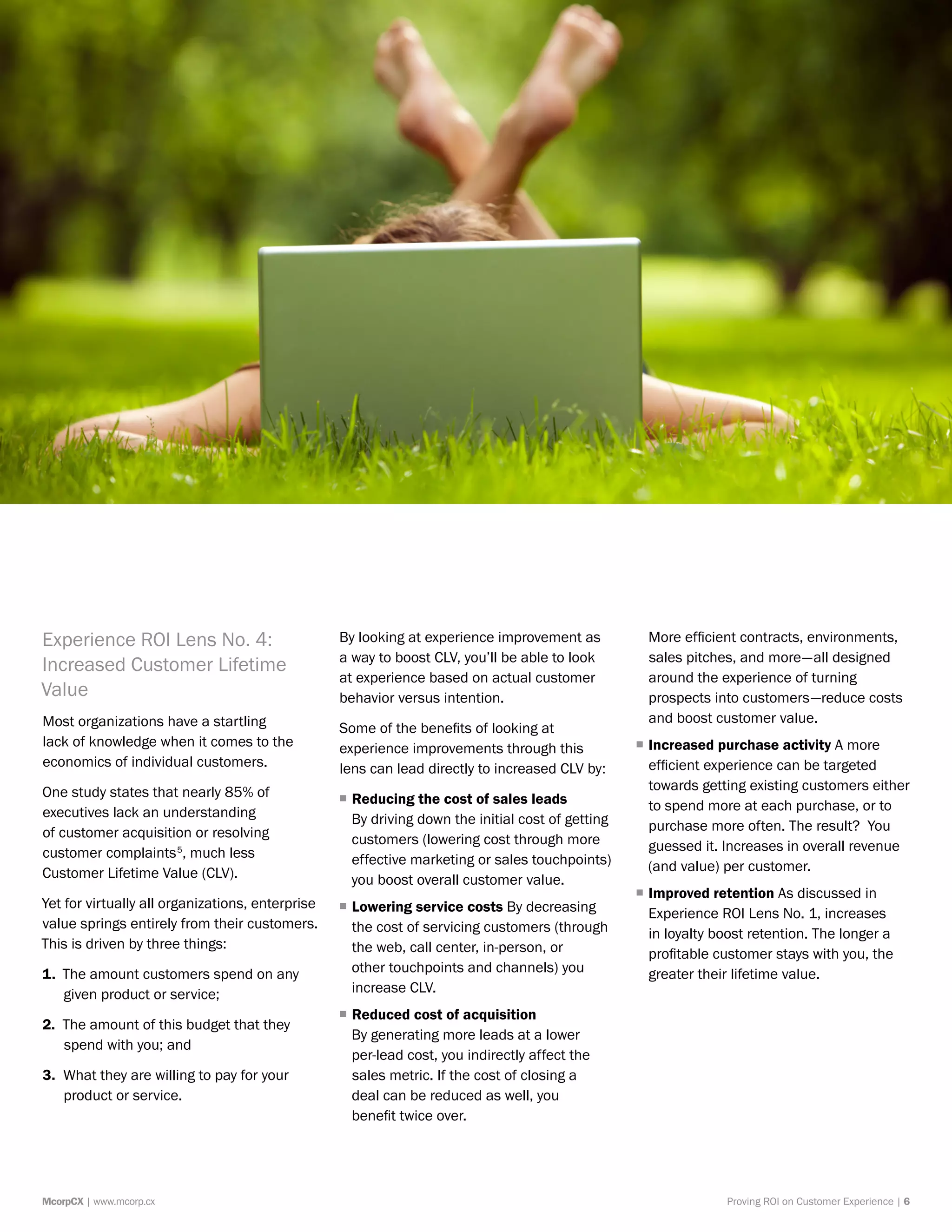 Proving ROI on Customer Experience | 6McorpCX | www.mcorp.cx
Experience ROI Lens No. 4:
Increased Customer Lifetime
Value
Most organizations have a startling
lack of knowledge when it comes to the
economics of individual customers.
One study states that nearly 85% of
executives lack an understanding
of customer acquisition or resolving
customer complaints5
, much less
Customer Lifetime Value (CLV).
Yet for virtually all organizations, enterprise
value springs entirely from their customers.
This is driven by three things:
1.	 The amount customers spend on any
given product or service;
2.	 The amount of this budget that they
spend with you; and
3.	 What they are willing to pay for your
product or service.
By looking at experience improvement as
a way to boost CLV, you’ll be able to look
at experience based on actual customer
behavior versus intention.
Some of the benefits of looking at
experience improvements through this
lens can lead directly to increased CLV by:
ƒƒ Reducing the cost of sales leads
By driving down the initial cost of getting
customers (lowering cost through more
effective marketing or sales touchpoints)
you boost overall customer value.
ƒƒ Lowering service costs By decreasing
the cost of servicing customers (through
the web, call center, in-person, or
other touchpoints and channels) you
increase CLV.
ƒƒ Reduced cost of acquisition
By generating more leads at a lower
per-lead cost, you indirectly affect the
sales metric. If the cost of closing a
deal can be reduced as well, you
benefit twice over.
ƒƒ More efficient contracts, environments,
sales pitches, and more—all designed
around the experience of turning
prospects into customers—reduce costs
and boost customer value.
ƒƒ Increased purchase activity A more
efficient experience can be targeted
towards getting existing customers either
to spend more at each purchase, or to
purchase more often. The result? You
guessed it. Increases in overall revenue
(and value) per customer.
ƒƒ Improved retention As discussed in
Experience ROI Lens No. 1, increases
in loyalty boost retention. The longer a
profitable customer stays with you, the
greater their lifetime value.
 