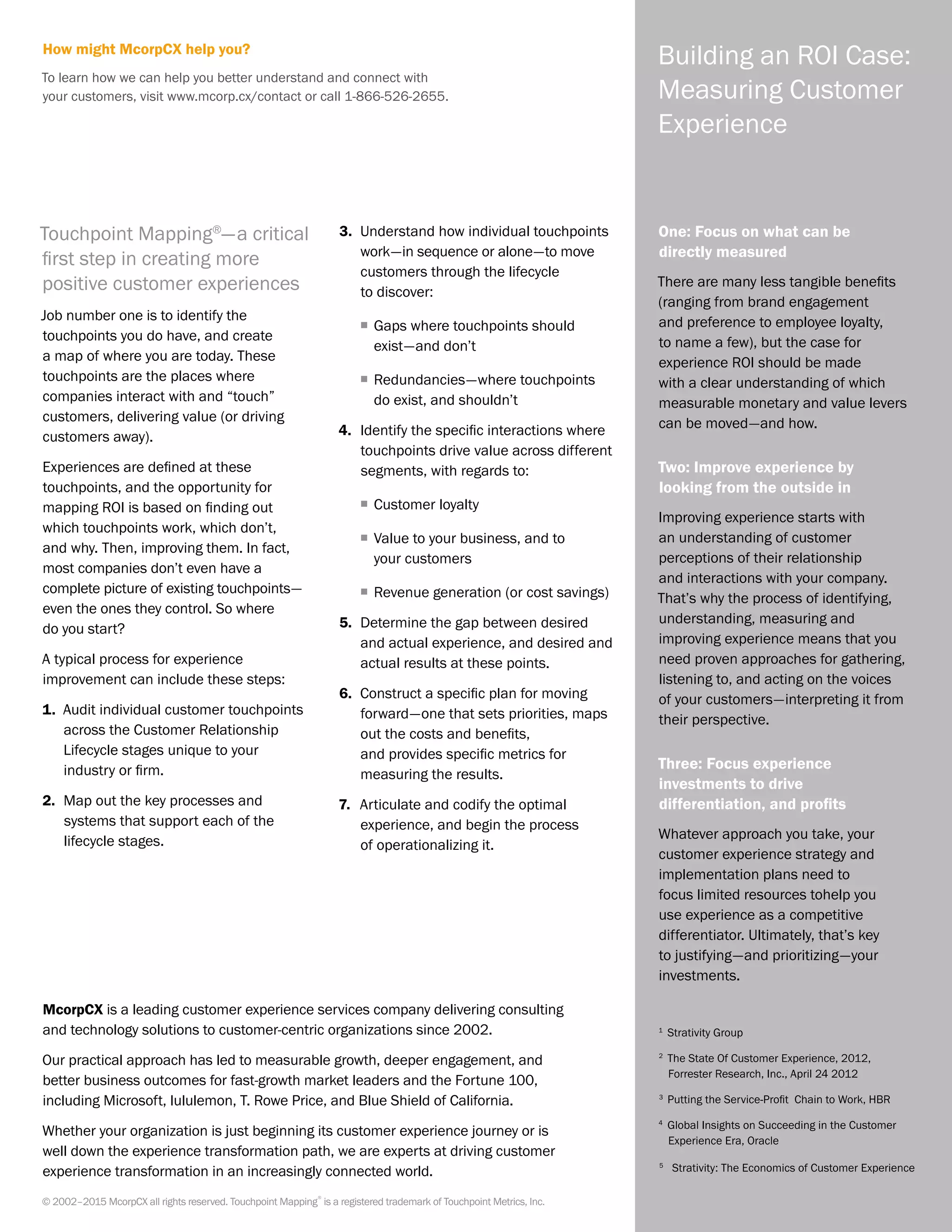 Building an ROI Case:
Measuring Customer
Experience
One: Focus on what can be
directly measured
There are many less tangible benefits
(ranging from brand engagement
and preference to employee loyalty,
to name a few), but the case for
experience ROI should be made
with a clear understanding of which
measurable monetary and value levers
can be moved—and how.
Two: Improve experience by
looking from the outside in
Improving experience starts with
an understanding of customer
perceptions of their relationship
and interactions with your company.
That’s why the process of identifying,
understanding, measuring and
improving experience means that you
need proven approaches for gathering,
listening to, and acting on the voices
of your customers—interpreting it from
their perspective.
Three: Focus experience
investments to drive
differentiation, and profits
Whatever approach you take, your
customer experience strategy and
implementation plans need to
focus limited resources tohelp you
use experience as a competitive
differentiator. Ultimately, that’s key
to justifying—and prioritizing—your
investments.
Touchpoint Mapping®
—a critical
first step in creating more
positive customer experiences
Job number one is to identify the
touchpoints you do have, and create
a map of where you are today. These
touchpoints are the places where
companies interact with and “touch”
customers, delivering value (or driving
customers away).
Experiences are defined at these
touchpoints, and the opportunity for
mapping ROI is based on finding out
which touchpoints work, which don’t,
and why. Then, improving them. In fact,
most companies don’t even have a
complete picture of existing touchpoints—
even the ones they control. So where
do you start?
A typical process for experience
improvement can include these steps:
1.	 Audit individual customer touchpoints
across the Customer Relationship
Lifecycle stages unique to your
industry or firm.
2.	 Map out the key processes and
systems that support each of the
lifecycle stages.
3.	 Understand how individual touchpoints
work—in sequence or alone—to move
customers through the lifecycle
to discover:
ƒƒ Gaps where touchpoints should
exist—and don’t
ƒƒ Redundancies—where touchpoints
do exist, and shouldn’t
4.	 Identify the specific interactions where
touchpoints drive value across different
segments, with regards to:
ƒƒ Customer loyalty
ƒƒ Value to your business, and to
your customers
ƒƒ Revenue generation (or cost savings)
5.	 Determine the gap between desired
and actual experience, and desired and
actual results at these points.
6.	 Construct a specific plan for moving
forward—one that sets priorities, maps
out the costs and benefits,
and provides specific metrics for
measuring the results.
7.	 Articulate and codify the optimal
experience, and begin the process
of operationalizing it.
1
	 Strativity Group
2
	The State Of Customer Experience, 2012,
Forrester Research, Inc., April 24 2012
3
	Putting the Service-Profit Chain to Work, HBR
4
	 Global Insights on Succeeding in the Customer
Experience Era, Oracle
5	
Strativity: The Economics of Customer Experience
© 2002–2015 McorpCX all rights reserved. Touchpoint Mapping
®
is a registered trademark of Touchpoint Metrics, Inc.
McorpCX is a leading customer experience services company delivering consulting
and technology solutions to customer-centric organizations since 2002.
Our practical approach has led to measurable growth, deeper engagement, and
better business outcomes for fast-growth market leaders and the Fortune 100,
including Microsoft, lululemon, T. Rowe Price, and Blue Shield of California.
Whether your organization is just beginning its customer experience journey or is
well down the experience transformation path, we are experts at driving customer
experience transformation in an increasingly connected world.
How might McorpCX help you?
To learn how we can help you better understand and connect with
your customers, visit www.mcorp.cx/contact or call 1-866-526-2655.
 