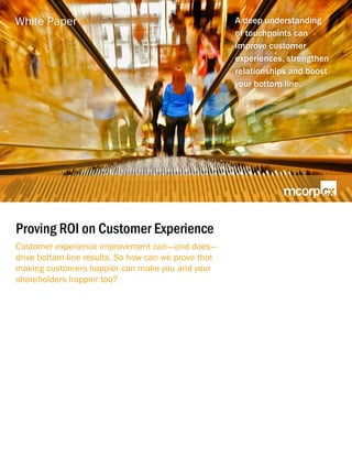 Proving ROI on Customer Experience
Customer experience improvement can—and does—
drive bottom-line results. So how can we prove that
making customers happier can make you and your
shareholders happier too?
A deep understanding
of touchpoints can
improve customer
experiences, strengthen
relationships and boost
your bottom line.
White Paper
 