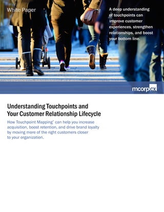 Understanding Touchpoints and
Your Customer Relationship Lifecycle
How Touchpoint Mapping
®
can help you increase
acquisition, boost retention, and drive brand loyalty
by moving more of the right customers closer
to your organization.
A deep understanding
of touchpoints can
improve customer
experiences, strengthen
relationships, and boost
your bottom line.
White Paper
 