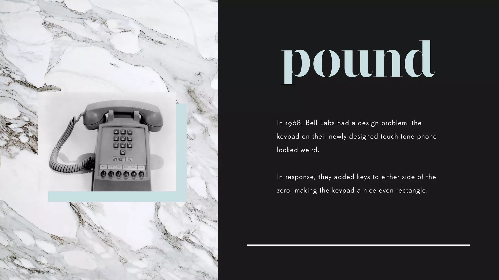 pound
In 1968, Bell Labs had a design problem: the
keypad on their newly designed touch tone phone
looked weird.
In response, they added keys to either side of the
zero, making the keypad a nice even rectangle.
 