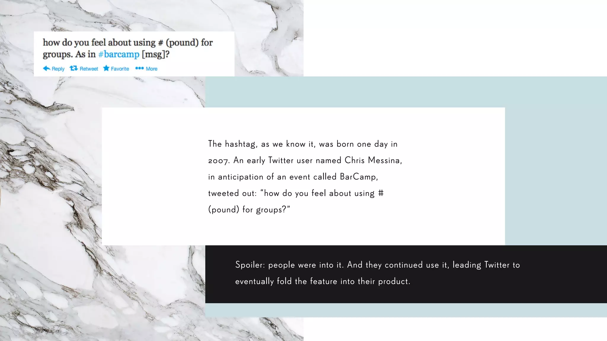 The hashtag, as we know it, was born one day in
2007. An early Twitter user named Chris Messina,
in anticipation of an event called BarCamp,
tweeted out: “how do you feel about using #
(pound) for groups?”
Spoiler: people were into it. And they continued use it, leading Twitter to
eventually fold the feature into their product.
 