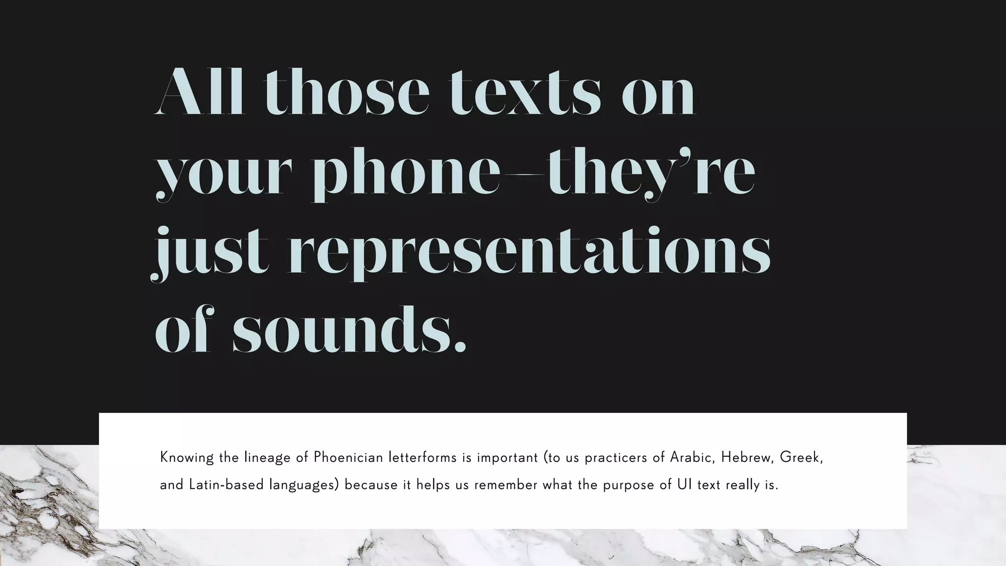 All those texts on
your phone—they’re
just representations
of sounds.
Knowing the lineage of Phoenician letterforms is important (to us practicers of Arabic, Hebrew, Greek,
and Latin-based languages) because it helps us remember what the purpose of UI text really is.
 