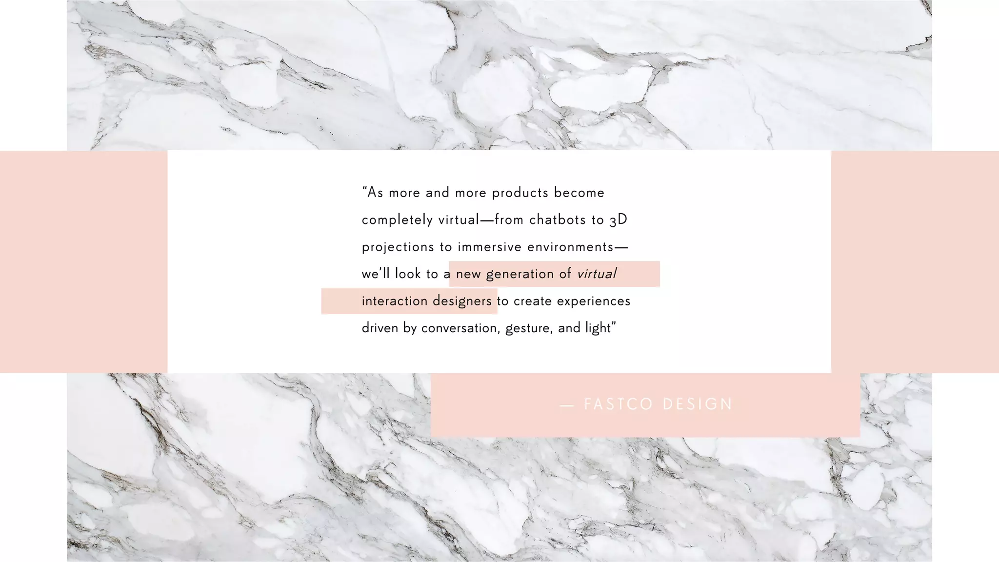 “As more and more products become
completely virtual—from chatbots to 3D
projections to immersive environments—
we’ll look to a new generation of virtual
interaction designers to create experiences
driven by conversation, gesture, and light”
— FA S T C O D E S I G N
 