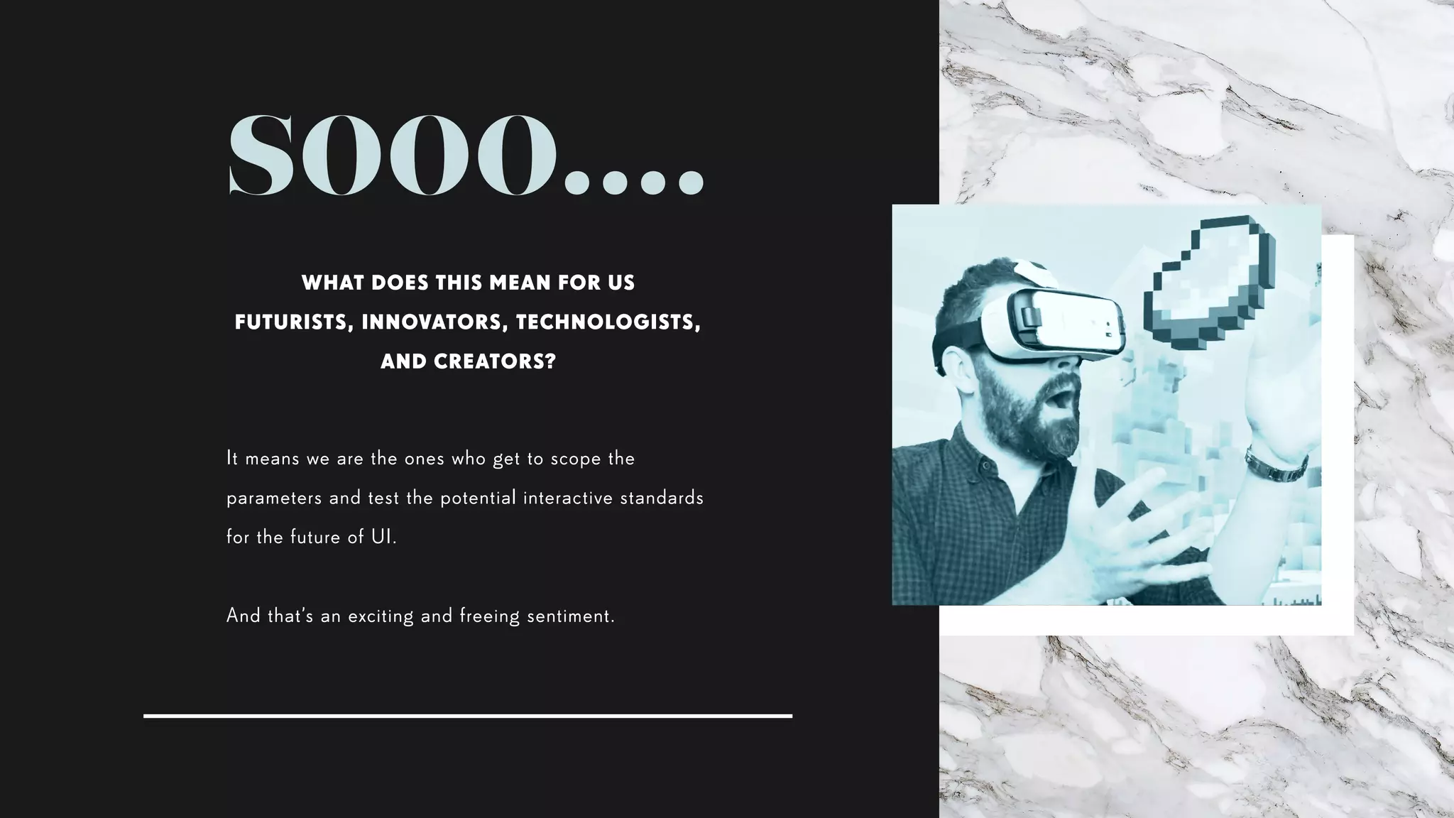 sooo....
It means we are the ones who get to scope the
parameters and test the potential interactive standards
for the future of UI.
And that’s an exciting and freeing sentiment.
WHAT DOES THIS MEAN FOR US
FUTURISTS, INNOVATORS, TECHNOLOGISTS,
AND CREATORS?
 